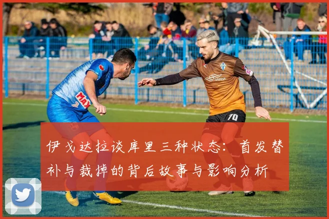 伊戈达拉谈库里三种状态：首发替补与裁掉的背后故事与影响分析