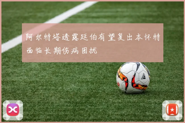 阿尔特塔透露廷伯有望复出本怀特面临长期伤病困扰