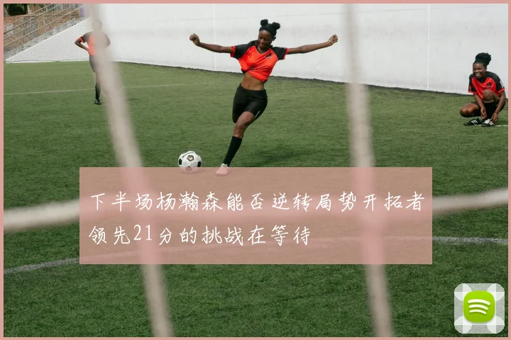下半场杨瀚森能否逆转局势开拓者领先21分的挑战在等待