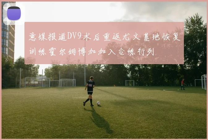 意媒报道DV9术后重返尤文基地恢复训练霍尔姆博加加入合练行列