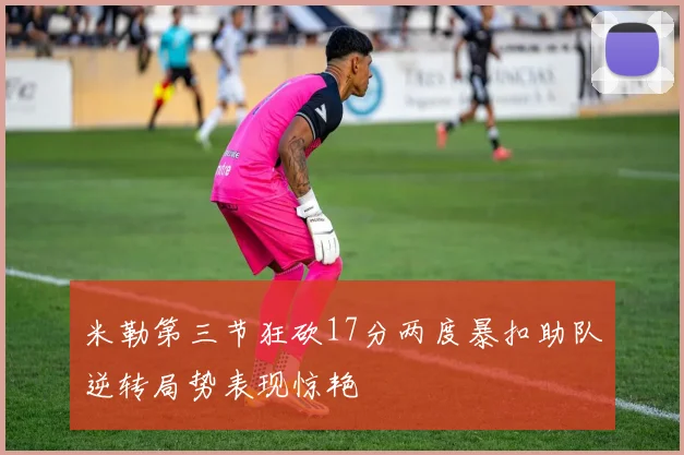 米勒第三节狂砍17分两度暴扣助队逆转局势表现惊艳