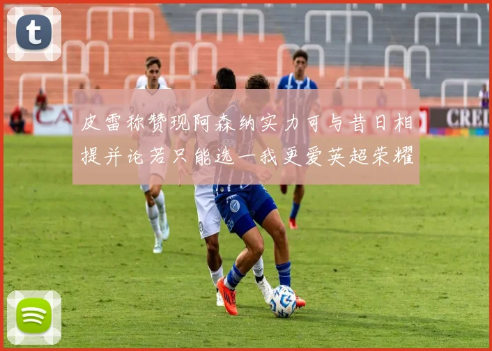 皮雷称赞现阿森纳实力可与昔日相提并论若只能选一我更爱英超荣耀