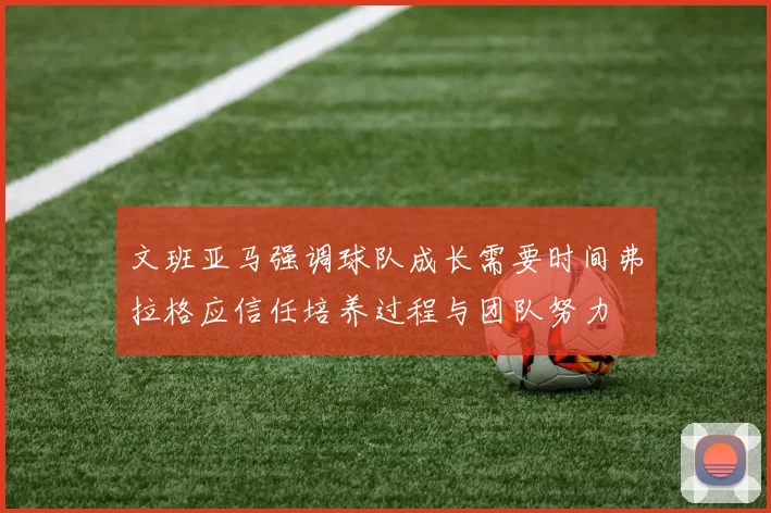 文班亚马强调球队成长需要时间弗拉格应信任培养过程与团队努力