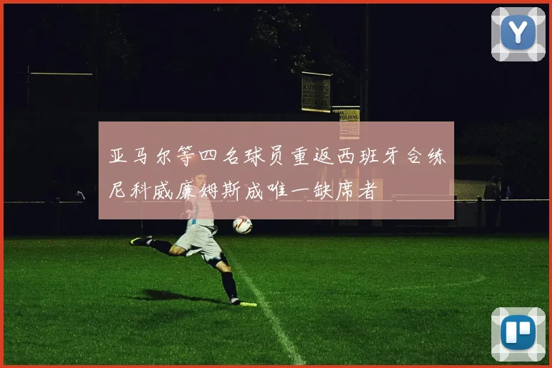 亚马尔等四名球员重返西班牙合练尼科威廉姆斯成唯一缺席者