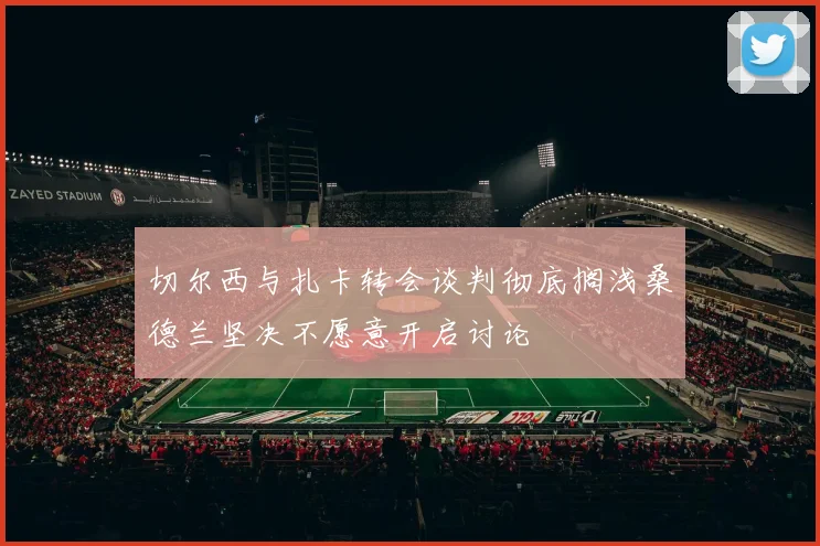 切尔西与扎卡转会谈判彻底搁浅桑德兰坚决不愿意开启讨论