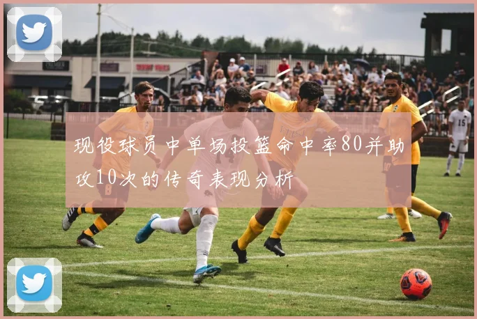 现役球员中单场投篮命中率80并助攻10次的传奇表现分析