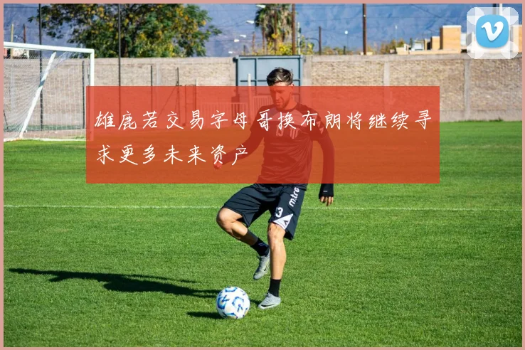 雄鹿若交易字母哥换布朗将继续寻求更多未来资产