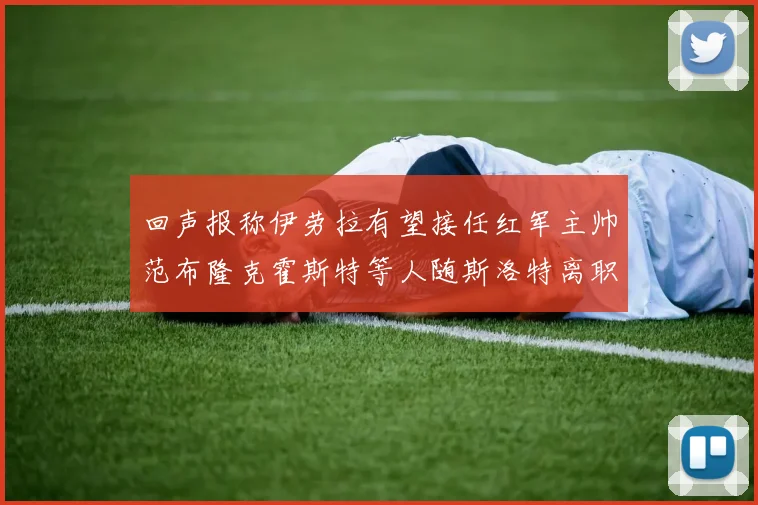 回声报称伊劳拉有望接任红军主帅范布隆克霍斯特等人随斯洛特离职