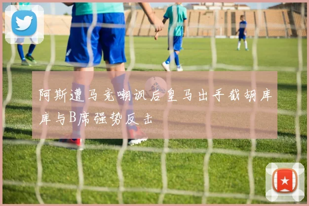 阿斯遭马竞嘲讽后皇马出手截胡库库与B席强势反击