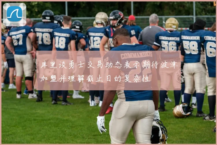 库里谈勇士交易动态表示期待波津加盟并理解截止日的复杂性