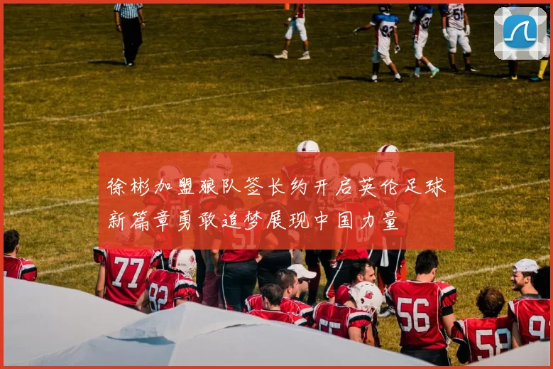 徐彬加盟狼队签长约开启英伦足球新篇章勇敢追梦展现中国力量