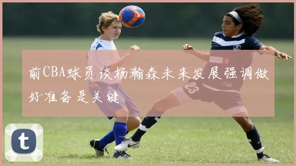 前CBA球员谈杨瀚森未来发展强调做好准备是关键