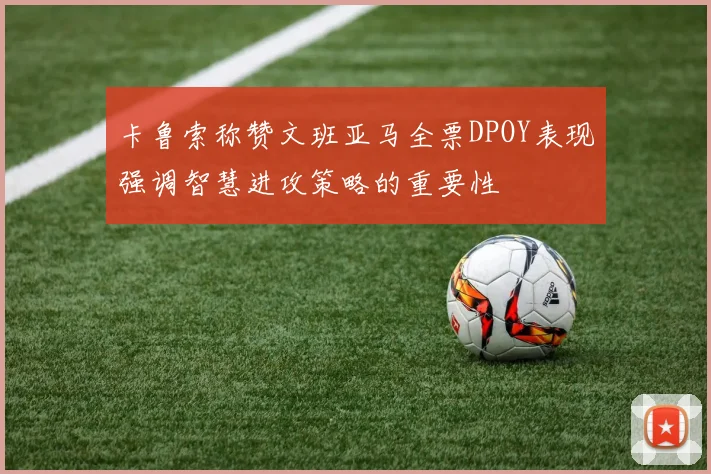 卡鲁索称赞文班亚马全票DPOY表现强调智慧进攻策略的重要性