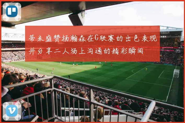 蒂米盛赞杨瀚森在G联赛的出色表现并分享二人场上沟通的精彩瞬间
