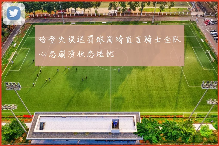 哈登失误送罚球周琦直言骑士全队心态崩溃状态堪忧