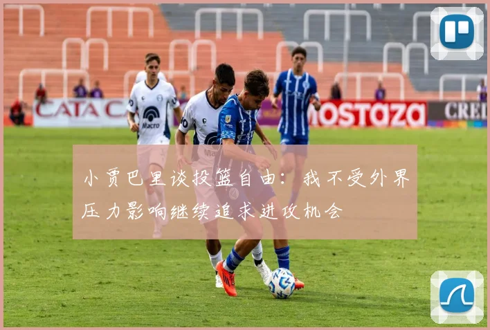 小贾巴里谈投篮自由：我不受外界压力影响继续追求进攻机会
