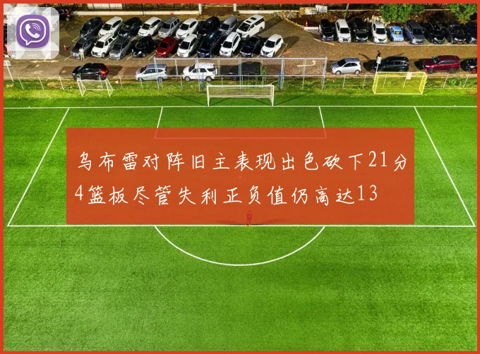 乌布雷对阵旧主表现出色砍下21分4篮板尽管失利正负值仍高达13