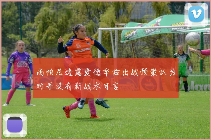 尚帕尼透露爱德华兹出战预案认为对手没有新战术可言