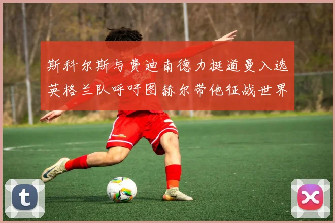 斯科尔斯与费迪南德力挺道曼入选英格兰队呼吁图赫尔带他征战世界杯