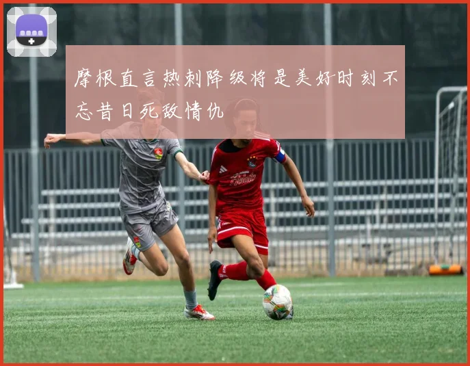 摩根直言热刺降级将是美好时刻不忘昔日死敌情仇