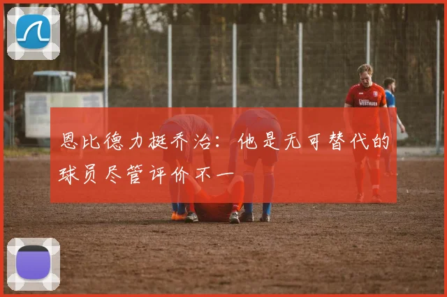 恩比德力挺乔治：他是无可替代的球员尽管评价不一