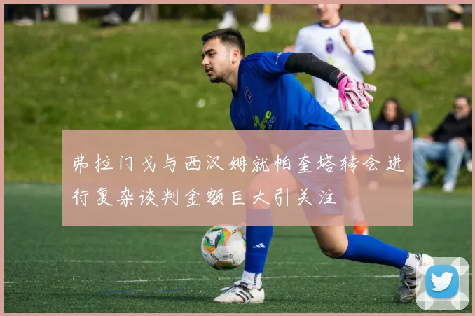 弗拉门戈与西汉姆就帕奎塔转会进行复杂谈判金额巨大引关注