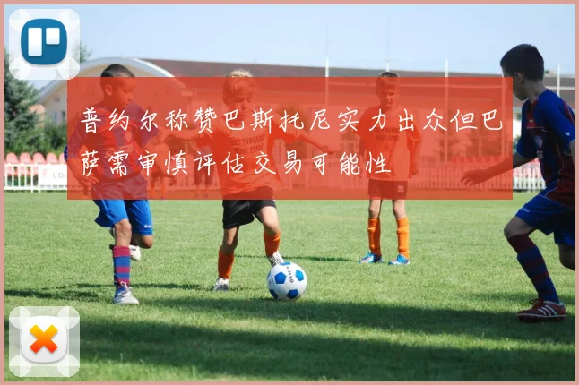 普约尔称赞巴斯托尼实力出众但巴萨需审慎评估交易可能性