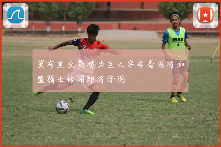 莫布里交易潜力巨大字母哥或将加盟骑士传闻即将浮现
