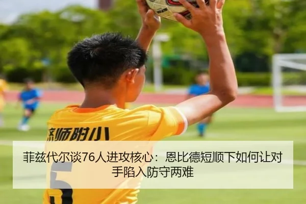 菲兹代尔谈76人进攻核心:恩比德短顺下如何让对手陷入防守两难